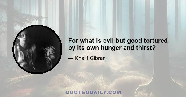 For what is evil but good tortured by its own hunger and thirst?