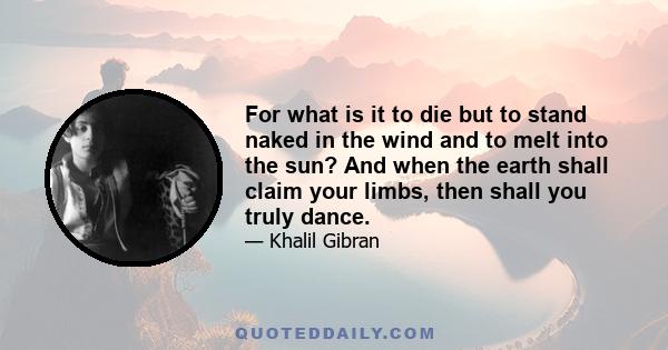 For what is it to die but to stand naked in the wind and to melt into the sun? And what is it to cease breathing but to free the breath from its restless tides, that it may rise and expand and seek God unencumbered?