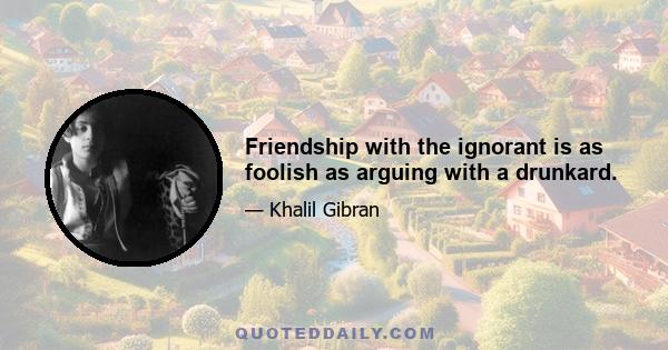 Friendship with the ignorant is as foolish as arguing with a drunkard.