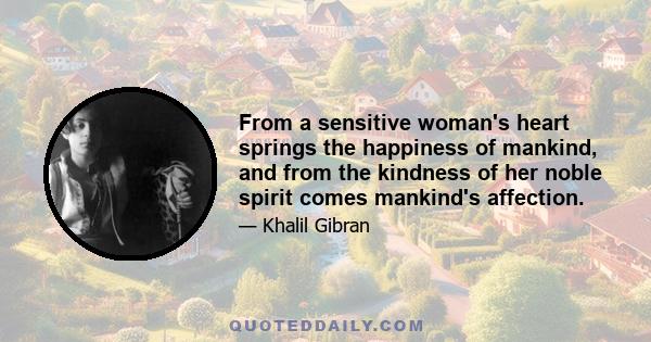 From a sensitive woman's heart springs the happiness of mankind, and from the kindness of her noble spirit comes mankind's affection.