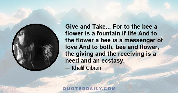 Give and Take... For to the bee a flower is a fountain if life And to the flower a bee is a messenger of love And to both, bee and flower, the giving and the receiving is a need and an ecstasy.