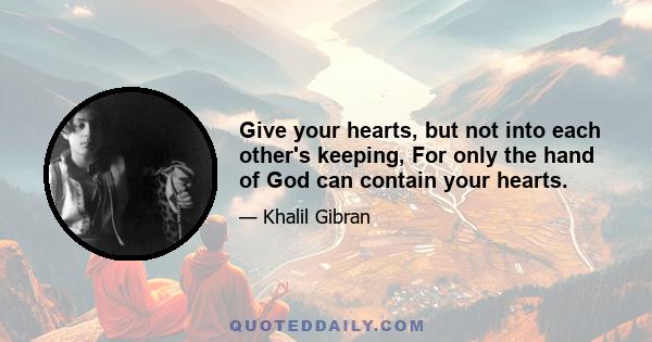 Give your hearts, but not into each other's keeping, For only the hand of God can contain your hearts.