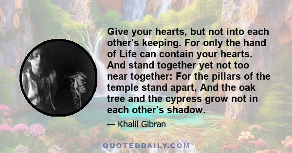 Give your hearts, but not into each other's keeping. For only the hand of Life can contain your hearts. And stand together yet not too near together: For the pillars of the temple stand apart, And the oak tree and the