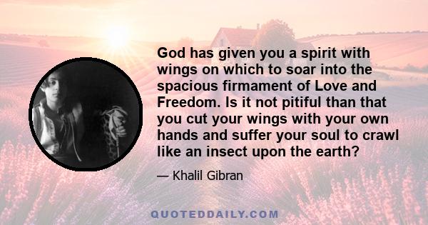 God has given you a spirit with wings on which to soar into the spacious firmament of Love and Freedom. Is it not pitiful than that you cut your wings with your own hands and suffer your soul to crawl like an insect