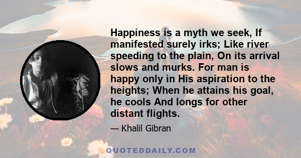 Happiness is a myth we seek, If manifested surely irks; Like river speeding to the plain, On its arrival slows and murks. For man is happy only in His aspiration to the heights; When he attains his goal, he cools And