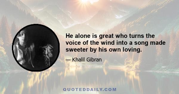 He alone is great who turns the voice of the wind into a song made sweeter by his own loving.