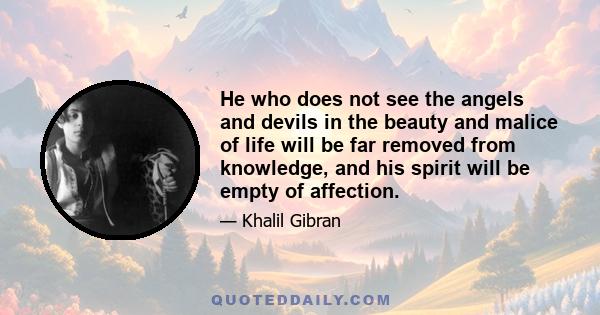 He who does not see the angels and devils in the beauty and malice of life will be far removed from knowledge, and his spirit will be empty of affection.