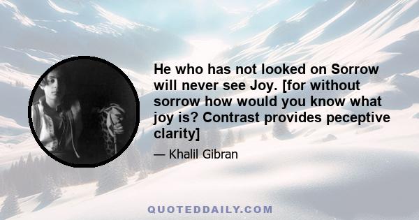 He who has not looked on Sorrow will never see Joy. [for without sorrow how would you know what joy is? Contrast provides peceptive clarity]