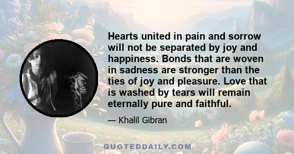 Hearts united in pain and sorrow will not be separated by joy and happiness. Bonds that are woven in sadness are stronger than the ties of joy and pleasure. Love that is washed by tears will remain eternally pure and