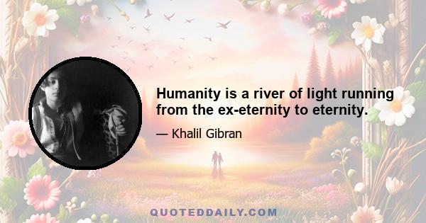 Humanity is a river of light running from the ex-eternity to eternity.