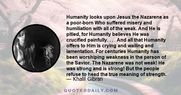 Humanity looks upon Jesus the Nazarene as a poor-born Who suffered misery and humiliation with all of the weak. And He is pitied, for Humanity believes He was crucified painfully. . . . And all that Humanity offers to