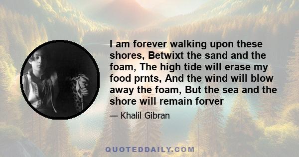 I am forever walking upon these shores, Betwixt the sand and the foam, The high tide will erase my food prnts, And the wind will blow away the foam, But the sea and the shore will remain forver