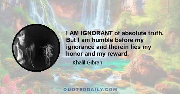 I AM IGNORANT of absolute truth. But I am humble before my ignorance and therein lies my honor and my reward.