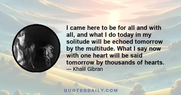 I came here to be for all and with all, and what I do today in my solitude will be echoed tomorrow by the multitude. What I say now with one heart will be said tomorrow by thousands of hearts.