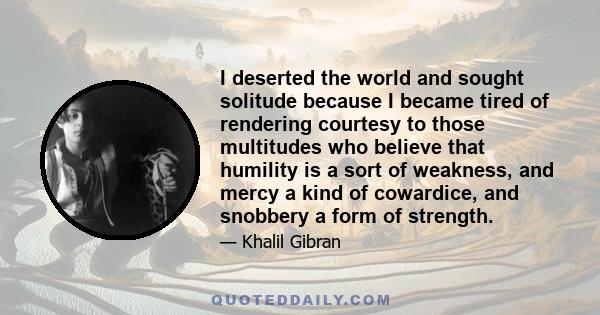 I deserted the world and sought solitude because I became tired of rendering courtesy to those multitudes who believe that humility is a sort of weakness, and mercy a kind of cowardice, and snobbery a form of strength.