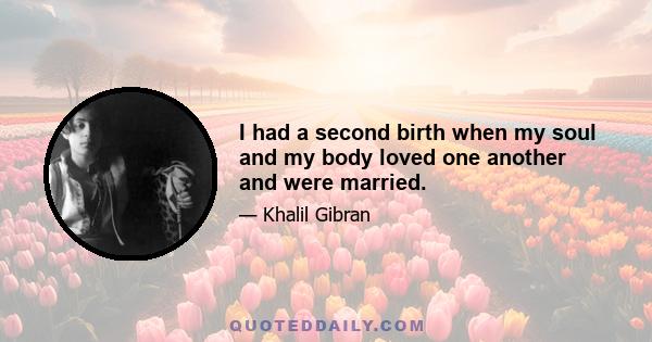 I had a second birth when my soul and my body loved one another and were married.