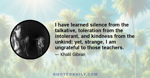 I have learned silence from the talkative, toleration from the intolerant, and kindness from the unkind; yet, strange, I am ungrateful to those teachers.