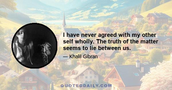 I have never agreed with my other self wholly. The truth of the matter seems to lie between us.