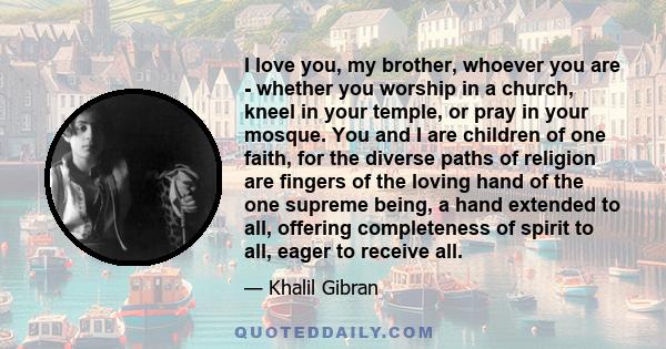 I love you, my brother, whoever you are - whether you worship in a church, kneel in your temple, or pray in your mosque. You and I are children of one faith, for the diverse paths of religion are fingers of the loving