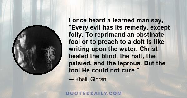 I once heard a learned man say, Every evil has its remedy, except folly. To reprimand an obstinate fool or to preach to a dolt is like writing upon the water. Christ healed the blind, the halt, the palsied, and the