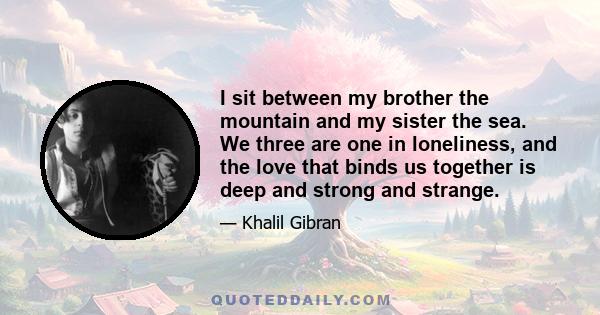 I sit between my brother the mountain and my sister the sea. We three are one in loneliness, and the love that binds us together is deep and strong and strange.