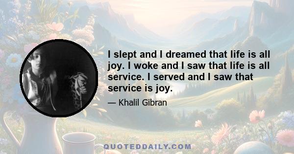 I slept and I dreamed that life is all joy. I woke and I saw that life is all service. I served and I saw that service is joy.