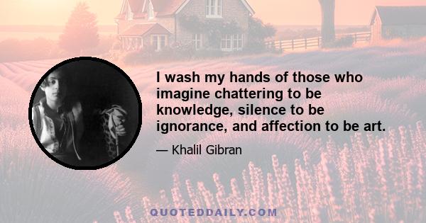 I wash my hands of those who imagine chattering to be knowledge, silence to be ignorance, and affection to be art.