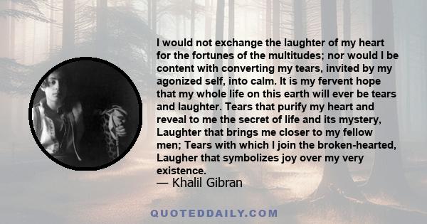 I would not exchange the laughter of my heart for the fortunes of the multitudes; nor would I be content with converting my tears, invited by my agonized self, into calm. It is my fervent hope that my whole life on this 