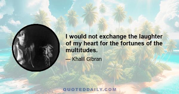 I would not exchange the laughter of my heart for the fortunes of the multitudes.