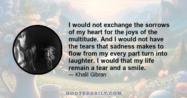 I would not exchange the sorrows of my heart for the joys of the multitude. And I would not have the tears that sadness makes to flow from my every part turn into laughter. I would that my life remain a tear and a smile.