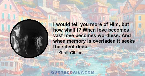 I would tell you more of Him, but how shall I? When love becomes vast love becomes wordless. And when memory is overladen it seeks the silent deep.