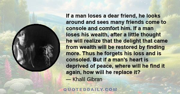 If a man loses a dear friend, he looks around and sees many friends come to console and comfort him. If a man loses his wealth, after a little thought he will realize that the delight that came from wealth will be