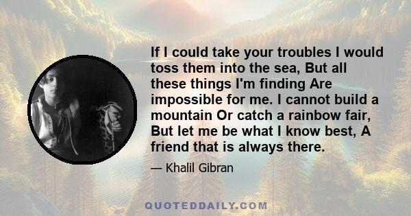 If I could take your troubles I would toss them into the sea, But all these things I'm finding Are impossible for me. I cannot build a mountain Or catch a rainbow fair, But let me be what I know best, A friend that is