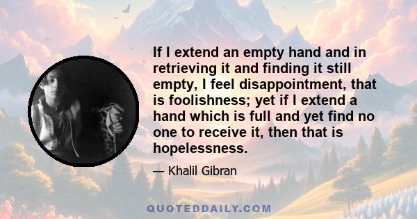 If I extend an empty hand and in retrieving it and finding it still empty, I feel disappointment, that is foolishness; yet if I extend a hand which is full and yet find no one to receive it, then that is hopelessness.