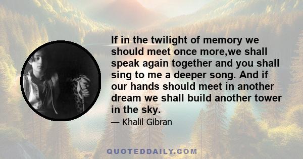 If in the twilight of memory we should meet once more,we shall speak again together and you shall sing to me a deeper song. And if our hands should meet in another dream we shall build another tower in the sky.