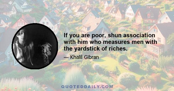 If you are poor, shun association with him who measures men with the yardstick of riches.