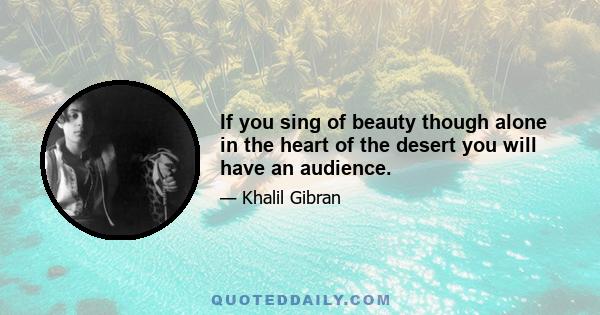 If you sing of beauty though alone in the heart of the desert you will have an audience.