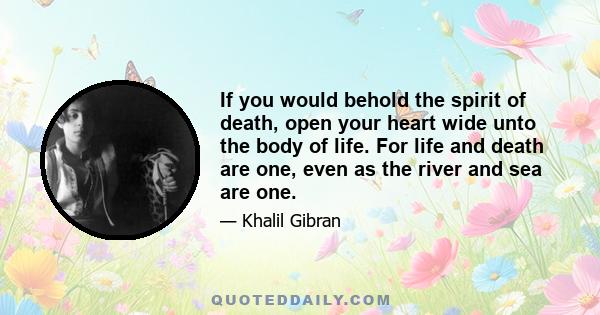 If you would behold the spirit of death, open your heart wide unto the body of life. For life and death are one, even as the river and sea are one.