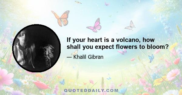 If your heart is a volcano, how shall you expect flowers to bloom?