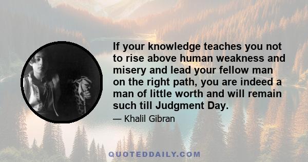 If your knowledge teaches you not to rise above human weakness and misery and lead your fellow man on the right path, you are indeed a man of little worth and will remain such till Judgment Day.