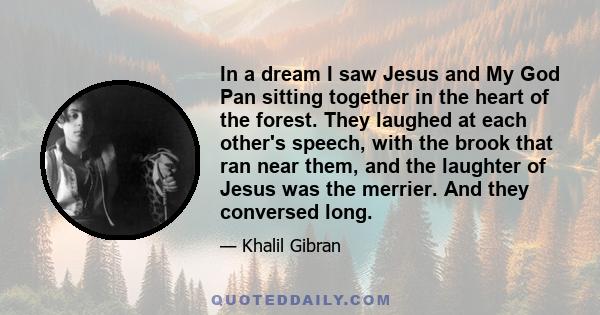 In a dream I saw Jesus and My God Pan sitting together in the heart of the forest. They laughed at each other's speech, with the brook that ran near them, and the laughter of Jesus was the merrier. And they conversed