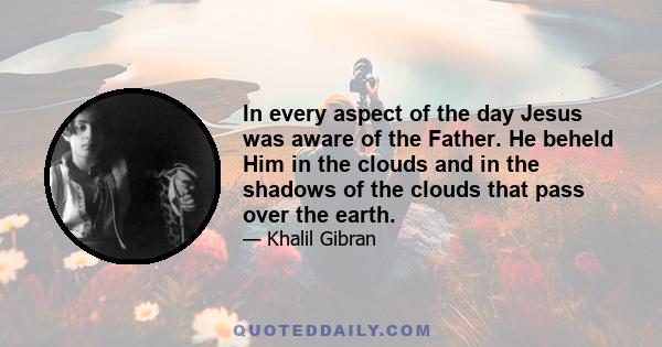 In every aspect of the day Jesus was aware of the Father. He beheld Him in the clouds and in the shadows of the clouds that pass over the earth.