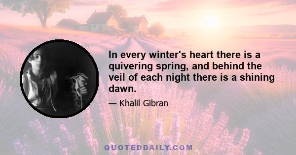 In every winter's heart there is a quivering spring, and behind the veil of each night there is a shining dawn.