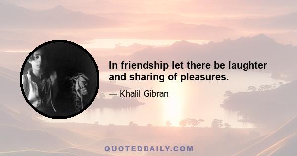 In friendship let there be laughter and sharing of pleasures.