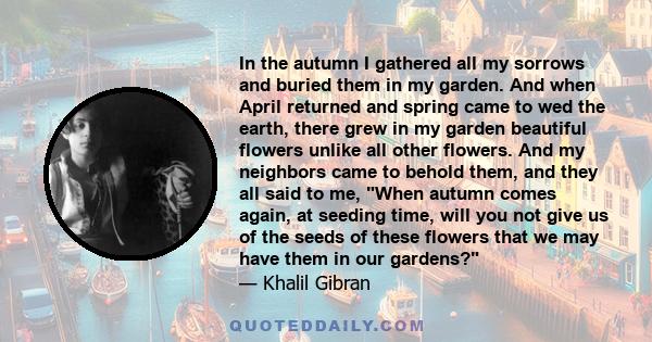 In the autumn I gathered all my sorrows and buried them in my garden. And when April returned and spring came to wed the earth, there grew in my garden beautiful flowers unlike all other flowers. And my neighbors came