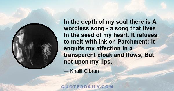 In the depth of my soul there is A wordless song - a song that lives In the seed of my heart. It refuses to melt with ink on Parchment; it engulfs my affection In a transparent cloak and flows, But not upon my lips.