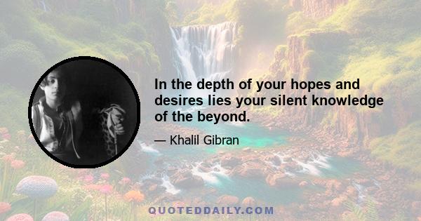 In the depth of your hopes and desires lies your silent knowledge of the beyond.