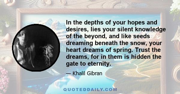 In the depths of your hopes and desires, lies your silent knowledge of the beyond, and like seeds dreaming beneath the snow, your heart dreams of spring. Trust the dreams, for in them is hidden the gate to eternity.