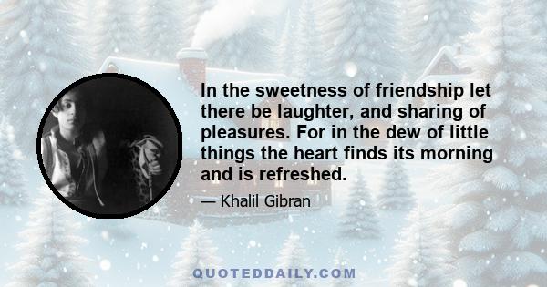 In the sweetness of friendship let there be laughter, and sharing of pleasures. For in the dew of little things the heart finds its morning and is refreshed.