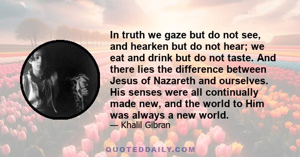 In truth we gaze but do not see, and hearken but do not hear; we eat and drink but do not taste. And there lies the difference between Jesus of Nazareth and ourselves. His senses were all continually made new, and the